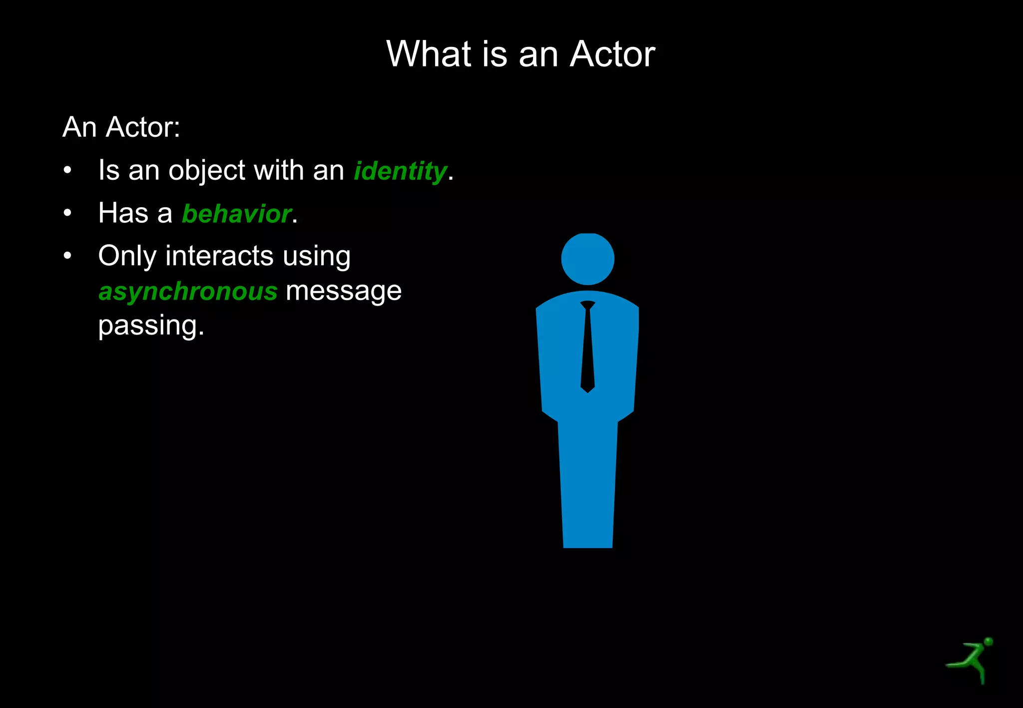15
An Actor:
• Is an object with an identity.
• Has a behavior.
• Only interacts using
asynchronous message
passing.
What is an Actor
 