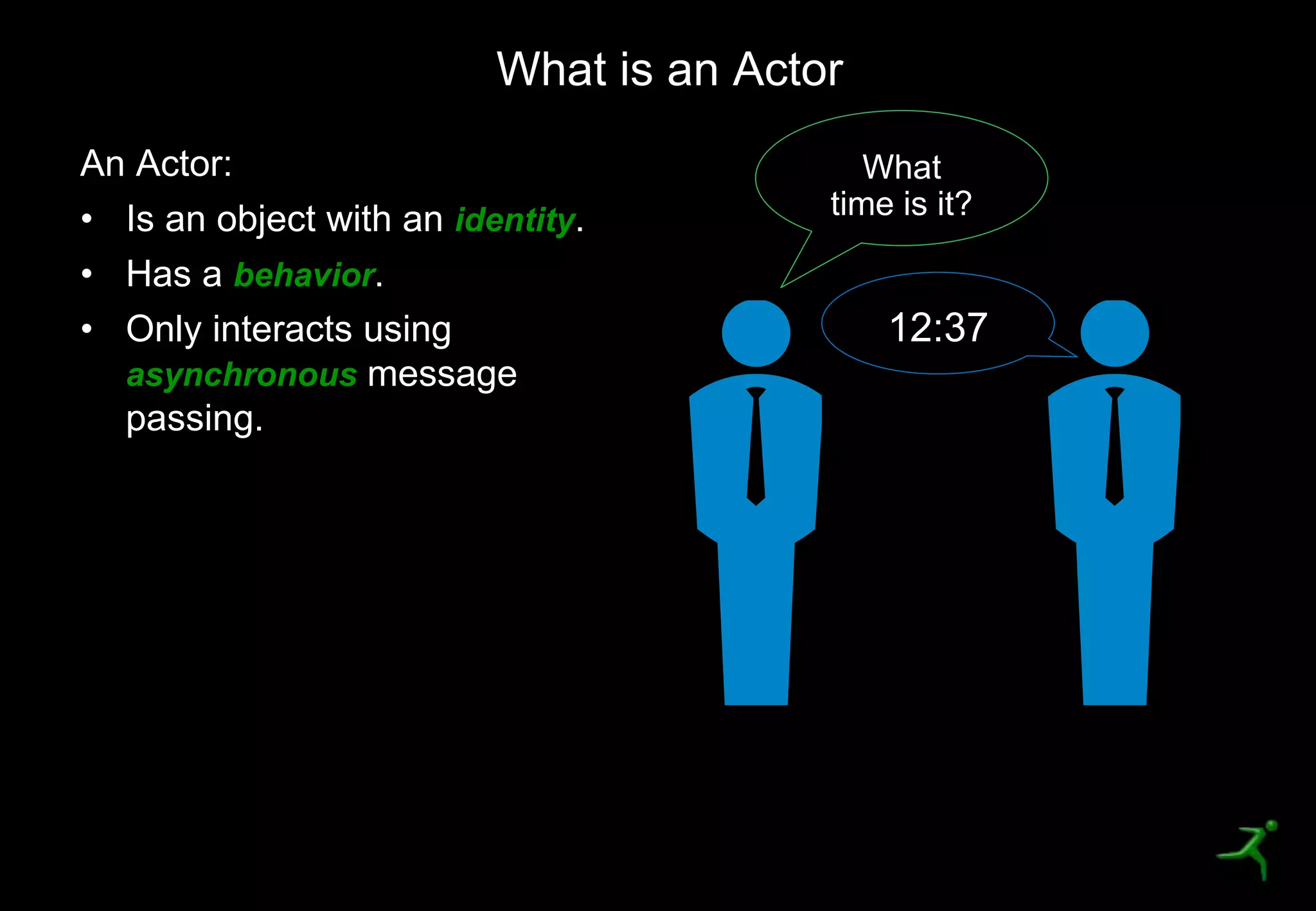 17
An Actor:
• Is an object with an identity.
• Has a behavior.
• Only interacts using
asynchronous message
passing.
What is an Actor
What
time is it?
12:37
 
