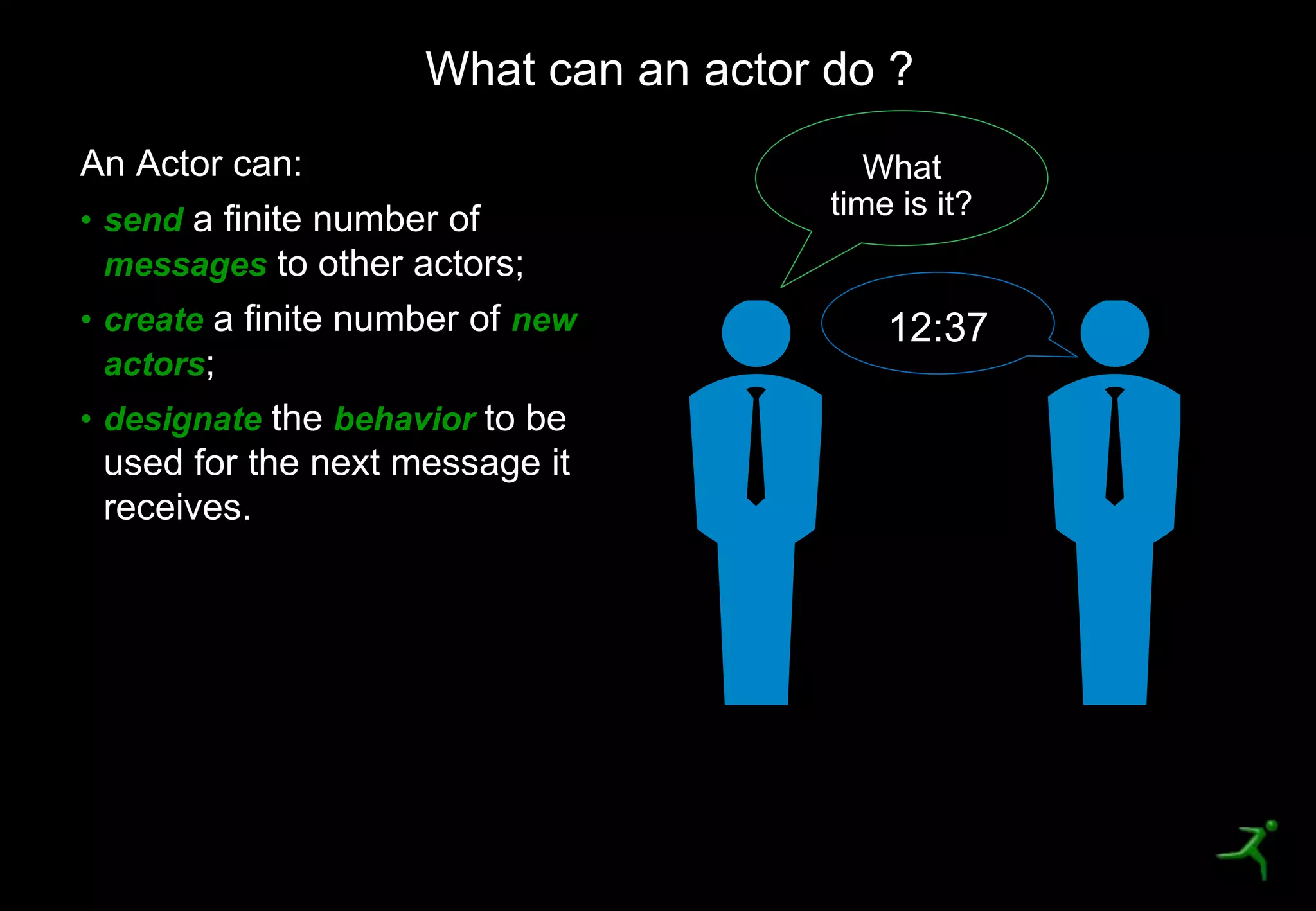 18
An Actor can:
• send a finite number of
messages to other actors;
• create a finite number of new
actors;
• designate the behavior to be
used for the next message it
receives.
What can an actor do ?
What
time is it?
12:37
 