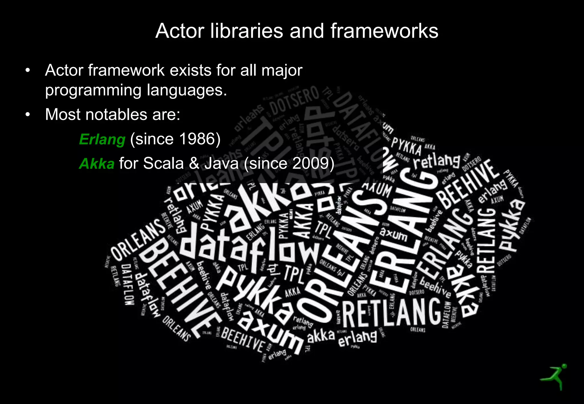19
Actor libraries and frameworks
• Actor framework exists for all major
programming languages.
• Most notables are:
Erlang (since 1986)
Akka for Scala & Java (since 2009)
 