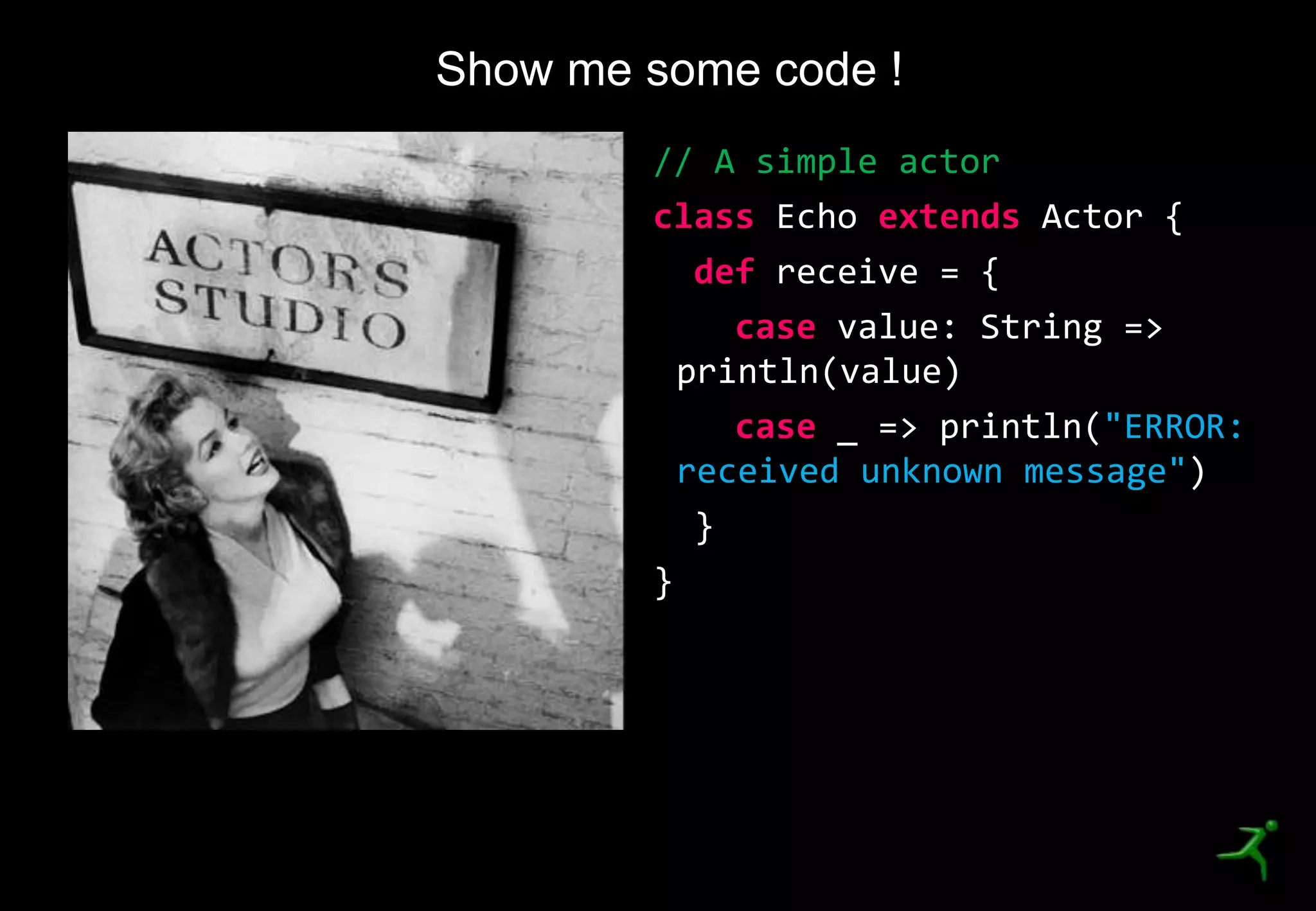20
Show me some code !
// A simple actor
class Echo extends Actor {
def receive = {
case value: String =>
println(value)
case _ => println("ERROR:
received unknown message")
}
}
 
