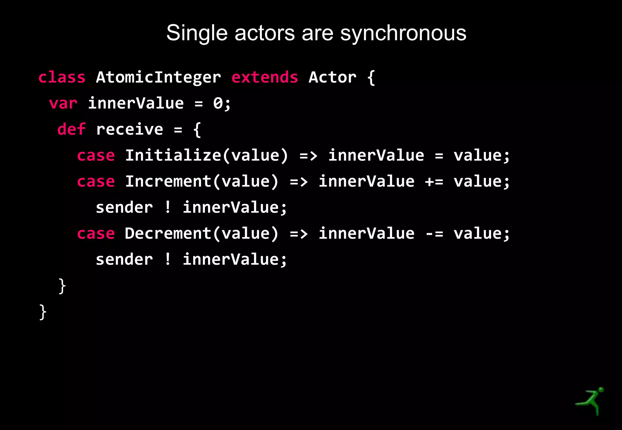 22
class AtomicInteger extends Actor {
var innerValue = 0;
def receive = {
case Initialize(value) => innerValue = value;
case Increment(value) => innerValue += value;
sender ! innerValue;
case Decrement(value) => innerValue -= value;
sender ! innerValue;
}
}
Single actors are synchronous
 