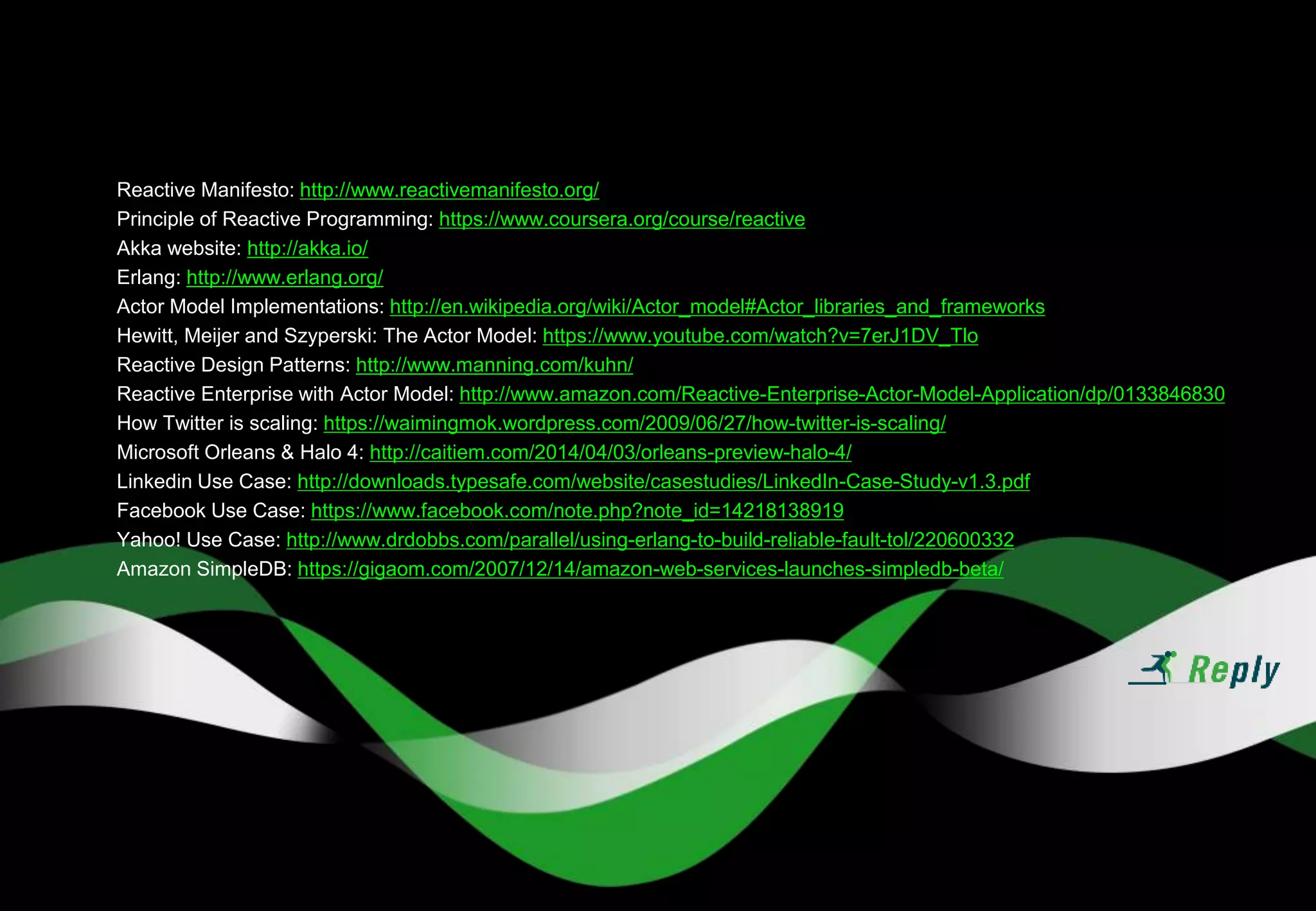 Reactive Manifesto: http://www.reactivemanifesto.org/
Principle of Reactive Programming: https://www.coursera.org/course/reactive
Akka website: http://akka.io/
Erlang: http://www.erlang.org/
Actor Model Implementations: http://en.wikipedia.org/wiki/Actor_model#Actor_libraries_and_frameworks
Hewitt, Meijer and Szyperski: The Actor Model: https://www.youtube.com/watch?v=7erJ1DV_Tlo
Reactive Design Patterns: http://www.manning.com/kuhn/
Reactive Enterprise with Actor Model: http://www.amazon.com/Reactive-Enterprise-Actor-Model-Application/dp/0133846830
How Twitter is scaling: https://waimingmok.wordpress.com/2009/06/27/how-twitter-is-scaling/
Microsoft Orleans & Halo 4: http://caitiem.com/2014/04/03/orleans-preview-halo-4/
Linkedin Use Case: http://downloads.typesafe.com/website/casestudies/LinkedIn-Case-Study-v1.3.pdf
Facebook Use Case: https://www.facebook.com/note.php?note_id=14218138919
Yahoo! Use Case: http://www.drdobbs.com/parallel/using-erlang-to-build-reliable-fault-tol/220600332
Amazon SimpleDB: https://gigaom.com/2007/12/14/amazon-web-services-launches-simpledb-beta/
 