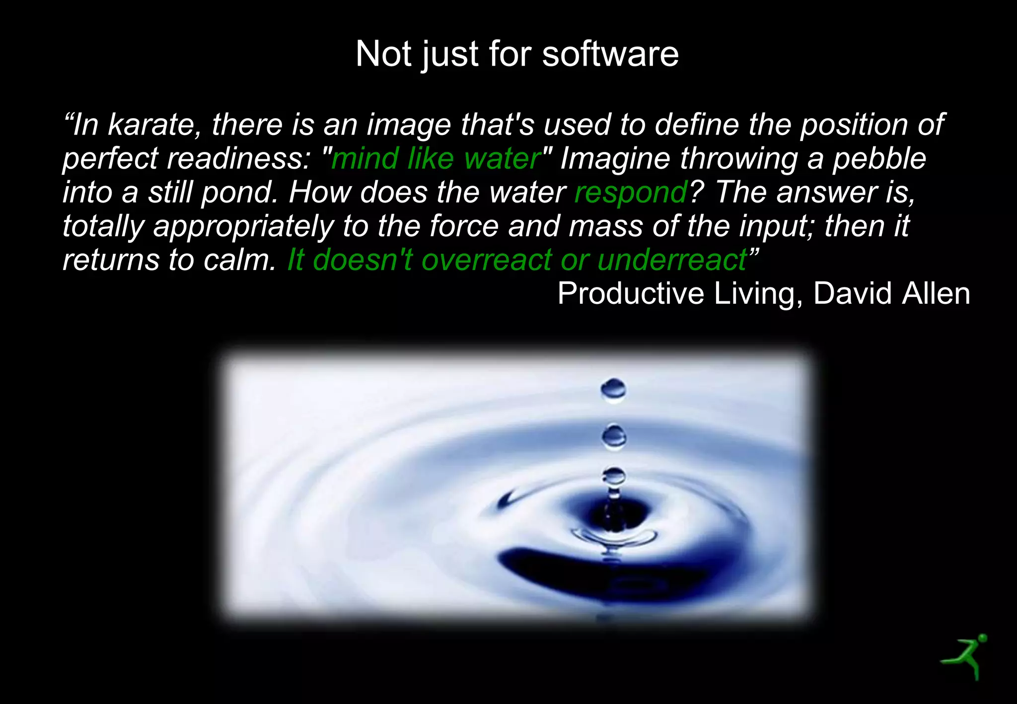 5
“In karate, there is an image that's used to define the position of
perfect readiness: "mind like water" Imagine throwing a pebble
into a still pond. How does the water respond? The answer is,
totally appropriately to the force and mass of the input; then it
returns to calm. It doesn't overreact or underreact”
Not just for software
 