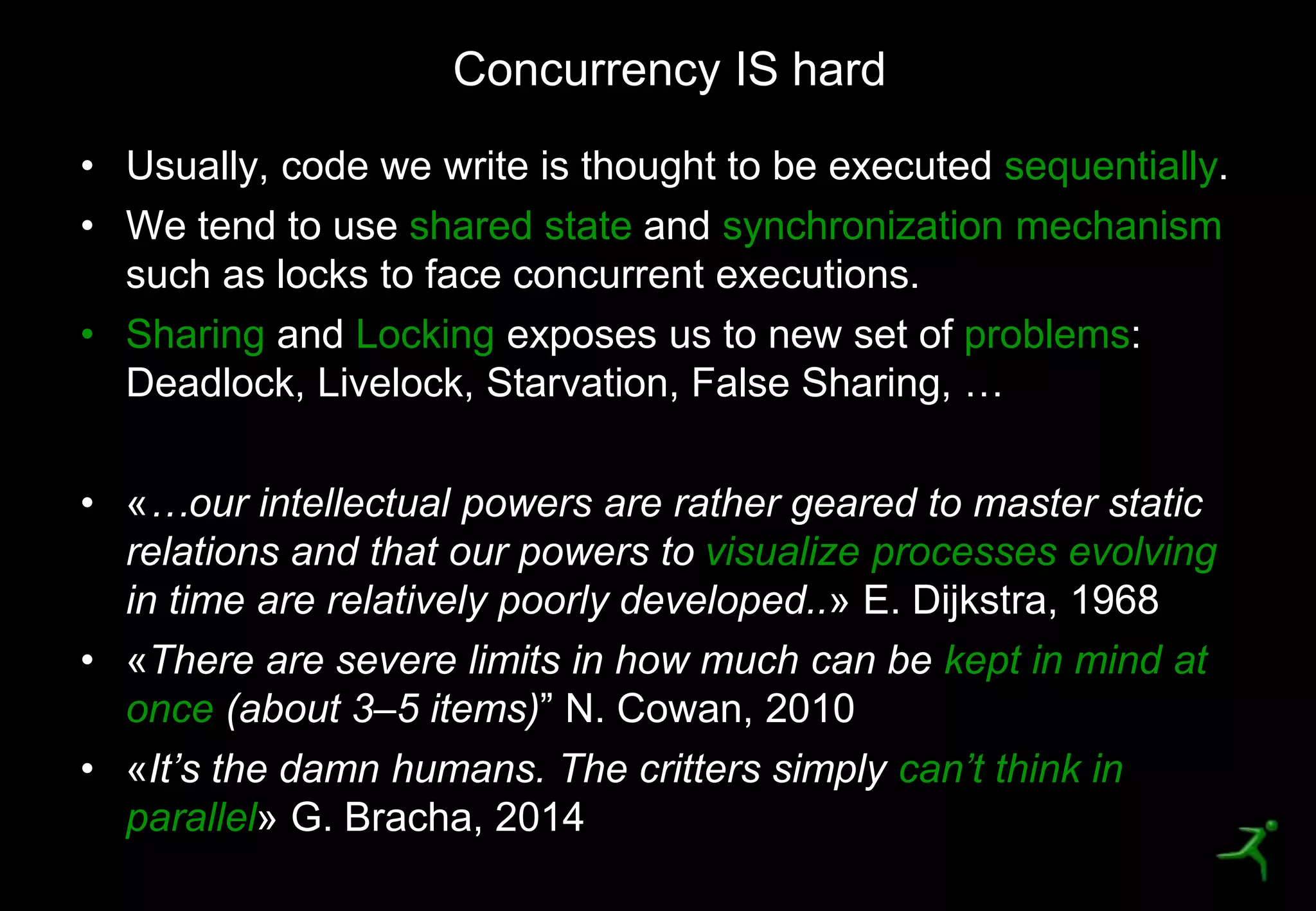 9
• Usually, code we write is thought to be executed sequentially.
• We tend to use shared state and synchronization mechanism
such as locks to face concurrent executions.
• Sharing and Locking exposes us to new set of problems:
Deadlock, Livelock, Starvation, False Sharing, …
• «…our intellectual powers are rather geared to master static
relations and that our powers to visualize processes evolving
in time are relatively poorly developed..» E. Dijkstra, 1968
• «There are severe limits in how much can be kept in mind at
once (about 3–5 items)” N. Cowan, 2010
• «It’s the damn humans. The critters simply can’t think in
parallel» G. Bracha, 2014
Concurrency IS hard
 