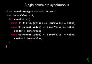 22
class AtomicInteger extends Actor {
var innerValue = 0;
def receive = {
case Initialize(value) => innerValue = value;
case Increment(value) => innerValue += value;
sender ! innerValue;
case Decrement(value) => innerValue -= value;
sender ! innerValue;
}
}
Single actors are synchronous
 
