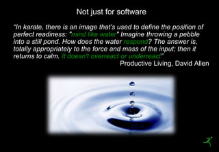 5
“In karate, there is an image that's used to define the position of
perfect readiness: "mind like water" Imagine throwing a pebble
into a still pond. How does the water respond? The answer is,
totally appropriately to the force and mass of the input; then it
returns to calm. It doesn't overreact or underreact”
Not just for software
 