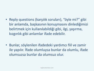 • Reply questions (karşılık soruları), “öyle mi?” gibi
bir anlamda, başkasının konuşmasını dinlediğimizi
belirtmek için kullanılabildiği gibi, ilgi, şaşırma,
kızgınlık gibi anlamlar ifade edebilir.
• Bunlar, söylenilen ifadedeki yardımcı fiil ve zamir
ile yapılır. İfade olumluysa bunlar da olumlu, ifade
olumsuzsa bunlar da olumsuz olur.
ingilizcebankasi.com
 