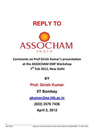 REPLY TO




             Comments on Prof Girish Kumar’s presentation
                 at the ASSOCHAM EMF Workshop
                       7th Feb 2012, New Delhi

                                        BY
                        Prof. Girish Kumar
                             IIT Bombay
                       gkumar@ee.iitb.ac.in
                          (022) 2576 7436
                             April 5, 2012


1
April 2012               Reply-to-comments-Girish-Kumar-presentation-by-ASSOCHAM - 5th April 2012
 