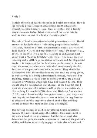 Reply 1
Explain the role of health education in health promotion. How is
the nursing process used in developing health education?
Describe a contemporary issue, local or global, that a family
may experience today. What steps would the nurse take to
address these as part of a health education plan?
The role of health education in health promotion is vital. Health
promotion by definition is “educating people about healthy
lifestyles, reduction of risk, developmental needs, activities of
daily living (ADL’s) and preventive self-care.” (Whitney et al.,
2018). In order to live a healthy lifestyle an individual must
know what a “healthy lifestyle” consists of. The same goes for
reducing risks, ADL’s, preventative self-care and developmental
needs. It is important for the healthcare professional or in our
case, the nurse, to educate an individual continuously for the
duration of the patient's care with the nurse. They should be
educated on what the medications are that they are being given,
as well as why it is being administered, dosage, route etc. For
example, patients always want to know why they are getting
Lovenox or Protonix when they have not taken it before. They
should also be educated on diet choices, at the hospital that I
work at, sometimes the patients will be placed on certain diets
like nothing by mouth (NPO), American Diabetes Association
(ADA), renal, heart healthy, low potassium etc., and they state
that they do not have diet restrictions at home, so they have to
be educated on why they were placed on the diet and they
should consider this type of diet once discharged.
The nursing process is used in developing health education
because the nurse must assess the patient. This assessment is
not only a head to toe assessment, but the nurse must also
determine the patients needs, readiness to learn and the patient's
ability and desire to actively engage in their plan of care and
 