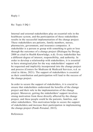 Reply 1
Re: Topic 5 DQ 1
Internal and external stakeholders play an essential role in the
healthcare system, and the participation of these stakeholders
results in the successful implementation of the change project.
These stakeholders are patients, family members, nurses,
pharmacists, government, and insurance companies. A
stakeholder is a person or group with something to gain or lose
through the outcomes of a change project (Dialogue by Design,
2008 as cited in Health Knowledge, n.d). Every stakeholder has
a different degree of interest, responsibility, and authority. In
order to develop a relationship with stakeholders, it is essential
to have strategized plan for the way stakeholders' support will
be requested and implicitly incorporated into the change project
and process (Centers for Medicare & Medicaid Services, n.d. as
cited in Akins, 2021). The support of stakeholders is essential
as their contribution and participation will lead to the success of
the change project.
In order to secure the support of stakeholders, it is crucial to
ensure that stakeholders understand the benefits of the change
project and their role in the implementation of the change
project. Moreover, getting the stakeholders' support involves
strong motivation from those directly affected by the change
project, and these people could be the patients, families, and
other stakeholders. This motivation helps to secure the support
of stakeholders and increase their participation in implementing
the change project (Pandi-Perumal, 2015).
References
 