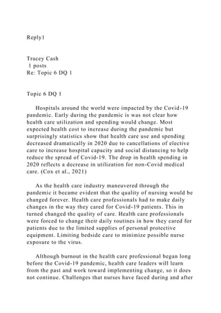 Reply1
Tracey Cash
1 posts
Re: Topic 6 DQ 1
Topic 6 DQ 1
Hospitals around the world were impacted by the Covid-19
pandemic. Early during the pandemic is was not clear how
health care utilization and spending would change. Most
expected health cost to increase during the pandemic but
surprisingly statistics show that health care use and spending
decreased dramatically in 2020 due to cancellations of elective
care to increase hospital capacity and social distancing to help
reduce the spread of Covid-19. The drop in health spending in
2020 reflects a decrease in utilization for non-Covid medical
care. (Cox et al., 2021)
As the health care industry maneuvered through the
pandemic it became evident that the quality of nursing would be
changed forever. Health care professionals had to make daily
changes in the way they cared for Covid-19 patients. This in
turned changed the quality of care. Health care professionals
were forced to change their daily routines in how they cared for
patients due to the limited supplies of personal protective
equipment. Limiting bedside care to minimize possible nurse
exposure to the virus.
Although burnout in the health care professional began long
before the Covid-19 pandemic, health care leaders will learn
from the past and work toward implementing change, so it does
not continue. Challenges that nurses have faced during and after
 