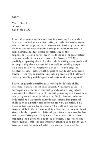 Reply 1
Yanira Sanchez
4 posts
Re: Topic 5 DQ 1
Leadership in nursing is a key part in providing high quality
healthcare to patients and in creating a conducive environment
where staff are empowered. A nurse leader basically shows the
other nurses the way and acts a bridge between them and the
administrative leaders of the hospital. One of the
responsibilities of a nurse leader is advocating for great patient
care and needs of their unit nurses (Al-Dossary, 2017)by
publicly supporting them. Another role is setting clear goals and
accomplishing them successfully as well as building rapport
with their followers. Application of creative thinking and
problem solving skills should be part of day-to-day of a nurse
leader. Other responsibilities include supervision of healthcare
delivery, staffing and delegation of tasks to the nursing staff.
Education greatly contributes to nursing leadership skills;
therefore, nursing education is crucial. A master’s education
encompasses a course in leadership and care delivery which
increases the effectiveness of leadership nursing as opposed to a
newly registered nurse (Al-Dossary, 2017). For one to be an
influential and successful nurse leader, strong interpersonal
skills such as empathy and openness are very essential. This
helps understanding the feelings of the staff and responding
appropriately to them. Emotional intelligence is also significant
since it leads to positive relationships between the nurse leaders
and the staff (Hughes, 2017).This refers to the ability of one
managing their emotions and those of others. These traits and
more such as flexibility and integrity enhance good patient care,
teamwork and promote a healthy working environment for
 