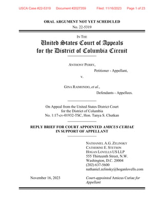 ORAL ARGUMENT NOT YET SCHEDULED
No. 22-5319
IN THE
United States Court of Appeals
for the District of Columbia Circuit
ANTHONY PERRY,
Petitioner - Appellant,
v.
GINA RAIMONDO, et al.,
Defendants - Appellees.
On Appeal from the United States District Court
for the District of Columbia
No. 1:17-cv-01932-TSC, Hon. Tanya S. Chutkan
REPLY BRIEF FOR COURT APPOINTED AMICUS CURIAE
IN SUPPORT OF APPELLANT
November 16, 2023
NATHANIEL A.G. ZELINSKY
CATHERINE E. STETSON
HOGAN LOVELLS US LLP
555 Thirteenth Street, N.W.
Washington, D.C. 20004
(202) 637-5600
nathaniel.zelinsky@hoganlovells.com
Court-appointed Amicus Curiae for
Appellant
USCA Case #22-5319 Document #2027359 Filed: 11/16/2023 Page 1 of 23
 