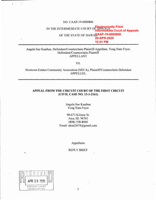 NO. CAAP-19-0000806
IN THE INTERMEDIATE COURT OF APPEALS
OF THE STATE OF HAWAII
Angela Sue Kaaihue, Defendant/Counterclaim Plaintiff-Appellant, Yong Nam Fryer,
Defendant/Counterclaim Plaintiff
APPELLANT
vs.
Newtown Estates Community Association (NECA), Plaintiff/Counterclaim Defendant
APPELLEE,
...
APPEAL FROM THE CIRCUIT COURT OF THE FIRST CIRCUIT
(CIVIL CASE NO. 13-1-2161)
Angela Sue Kaaihue
Yong Nam Fryer
98-673 Kilinoe St.
Aiea, HI. 96701
(808) 358-8060
Email: akaai2674@gmail.com
Appellants
REPLY BRIEF
1
Electronically Filed
Intermediate Court of Appeals
CAAP-19-0000806
20-APR-2020
12:41 PM
 