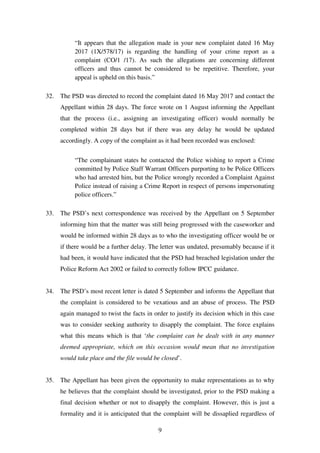 9
“It appears that the allegation made in your new complaint dated 16 May
2017 (1X/578/17) is regarding the handling of your crime report as a
complaint (CO/1 /17). As such the allegations are concerning different
officers and thus cannot be considered to be repetitive. Therefore, your
appeal is upheld on this basis.”
32. The PSD was directed to record the complaint dated 16 May 2017 and contact the
Appellant within 28 days. The force wrote on 1 August informing the Appellant
that the process (i.e., assigning an investigating officer) would normally be
completed within 28 days but if there was any delay he would be updated
accordingly. A copy of the complaint as it had been recorded was enclosed:
“The complainant states he contacted the Police wishing to report a Crime
committed by Police Staff Warrant Officers purporting to be Police Officers
who had arrested him, but the Police wrongly recorded a Complaint Against
Police instead of raising a Crime Report in respect of persons impersonating
police officers.”
33. The PSD’s next correspondence was received by the Appellant on 5 September
informing him that the matter was still being progressed with the caseworker and
would be informed within 28 days as to who the investigating officer would be or
if there would be a further delay. The letter was undated, presumably because if it
had been, it would have indicated that the PSD had breached legislation under the
Police Reform Act 2002 or failed to correctly follow IPCC guidance.
34. The PSD’s most recent letter is dated 5 September and informs the Appellant that
the complaint is considered to be vexatious and an abuse of process. The PSD
again managed to twist the facts in order to justify its decision which in this case
was to consider seeking authority to disapply the complaint. The force explains
what this means which is that ‘the complaint can be dealt with in any manner
deemed appropriate, which on this occasion would mean that no investigation
would take place and the file would be closed’.
35. The Appellant has been given the opportunity to make representations as to why
he believes that the complaint should be investigated, prior to the PSD making a
final decision whether or not to disapply the complaint. However, this is just a
formality and it is anticipated that the complaint will be dissaplied regardless of
 
