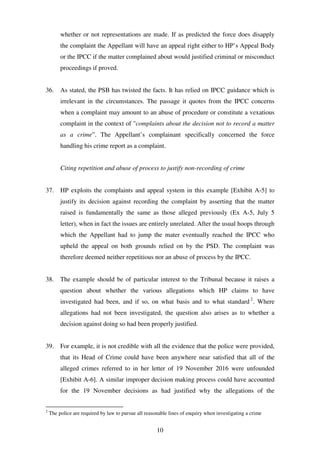 10
whether or not representations are made. If as predicted the force does disapply
the complaint the Appellant will have an appeal right either to HP’s Appeal Body
or the IPCC if the matter complained about would justified criminal or misconduct
proceedings if proved.
36. As stated, the PSB has twisted the facts. It has relied on IPCC guidance which is
irrelevant in the circumstances. The passage it quotes from the IPCC concerns
when a complaint may amount to an abuse of procedure or constitute a vexatious
complaint in the context of "complaints about the decision not to record a matter
as a crime”. The Appellant’s complainant specifically concerned the force
handling his crime report as a complaint.
Citing repetition and abuse of process to justify non-recording of crime
37. HP exploits the complaints and appeal system in this example [Exhibit A-5] to
justify its decision against recording the complaint by asserting that the matter
raised is fundamentally the same as those alleged previously (Ex A-5, July 5
letter), when in fact the issues are entirely unrelated. After the usual hoops through
which the Appellant had to jump the mater eventually reached the IPCC who
upheld the appeal on both grounds relied on by the PSD. The complaint was
therefore deemed neither repetitious nor an abuse of process by the IPCC.
38. The example should be of particular interest to the Tribunal because it raises a
question about whether the various allegations which HP claims to have
investigated had been, and if so, on what basis and to what standard 2
. Where
allegations had not been investigated, the question also arises as to whether a
decision against doing so had been properly justified.
39. For example, it is not credible with all the evidence that the police were provided,
that its Head of Crime could have been anywhere near satisfied that all of the
alleged crimes referred to in her letter of 19 November 2016 were unfounded
[Exhibit A-6]. A similar improper decision making process could have accounted
for the 19 November decisions as had justified why the allegations of the
2
The police are required by law to pursue all reasonable lines of enquiry when investigating a crime
 