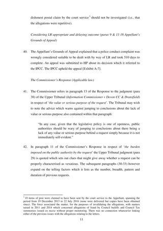 11
dishonest postal claim by the court service3
should not be investigated (i.e., that
the allegations were repetitive).
Considering LR appropriate and delaying outcome (paras 9 & 11-16 Appellant’s
Grounds of Appeal)
40. The Appellant’s Grounds of Appeal explained that a police conduct complaint was
wrongly considered suitable to be dealt with by way of LR and took 510 days to
complete. An appeal was submitted to HP about its decision which it referred to
the IPCC. The IPCC upheld the appeal [Exhibit A-7].
The Commissioner’s Response (Applicable law)
41. The Commissioner refers in paragraph 13 of the Response to the judgment (para
38) of the Upper Tribunal (Information Commissioner v Devon CC & Dransfield)
in respect of ‘the value or serious purpose of the request’. The Tribunal may wish
to note the advice which warns against jumping to conclusions about the lack of
value or serious purpose also contained within that paragraph:
“In any case, given that the legislative policy is one of openness, public
authorities should be wary of jumping to conclusions about there being a
lack of any value or serious purpose behind a request simply because it is not
immediately self-evident.”
42. In paragraph 11 of the Commissioner’s Response in respect of ‘the burden
imposed on the public authority by the request’ the Upper Tribunal judgment (para
29) is quoted which sets out clues that might give away whether a request can be
properly characterised as vexatious. The subsequent paragraphs (30-33) however
expand on the telling factors which it lists as the number, breadth, pattern and
duration of previous requests.
3
10 items of post were claimed to have been sent by the court service to the Appellant, spanning the
period from 19 December 2013 to 22 July 2016 (none were delivered but copies have been obtained
since). The force associated the matter, for the purposes of invalidating the allegations, with matters
raised in 2011 and 2014 which concerned allegations of fraud by Council bailiffs and Council Tax
summonses issued en masse without proper monitoring. There was no connection whatsoever linking
either of the previous issues with the allegations relating to the letters.
 