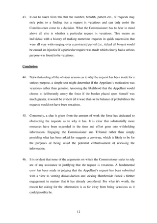12
43. It can be taken from this that the number, breadth, pattern etc., of requests may
only point to a finding that a request is vexatious and can only assist the
Commissioner come to a decision. What the Commissioner has to bear in mind
above all else is whether a particular request is vexatious. This means an
individual with a history of making numerous requests in quick succession that
were all very wide-ranging over a protracted period (i.e., ticked all boxes) would
be caused an injustice if a particular request was made which clearly had a serious
purpose was found to be vexatious.
Conclusion
44. Notwithstanding all the obvious reasons as to why the request has been made for a
serious purpose, a simple test might determine if the Appellant’s motivation was
vexatious rather than genuine. Assessing the likelihood that the Appellant would
choose to deliberately annoy the force if the burden placed upon himself was
much greater, it would be evident (if it was) that on the balance of probabilities the
requests would not have been vexatious.
45. Conversely, a clue is given from the amount of work the force has dedicated to
obstructing the requests as to why it has. It is clear that substantially more
resources have been expended in the time and effort gone into withholding
information. Engaging the Commissioner and Tribunal rather than simply
providing what has been asked for suggests a cover-up, which is likely to be for
the purposes of being saved the potential embarrassment of releasing the
information.
46. It is evident that none of the arguments on which the Commissioner seeks to rely
are of any assistance in justifying that the request is vexatious. A fundamental
error has been made in judging that the Appellant’s request has been submitted
with a view to venting dissatisfaction and seeking Humberside Police’s further
engagement in matters that it has already considered. For what it's worth, the
reason for asking for the information is as far away from being vexatious as it
could possibly be.
 