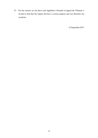 13
47. For the reasons set out above and Appellant’s Grounds of appeal the Tribunal is
invited to find that the request did have a serious purpose and was therefore not
vexatious.
12 September 2017
 