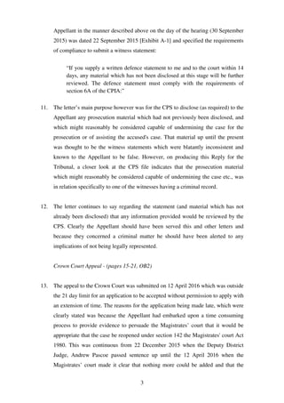 3
Appellant in the manner described above on the day of the hearing (30 September
2015) was dated 22 September 2015 [Exhibit A-1] and specified the requirements
of compliance to submit a witness statement:
“If you supply a written defence statement to me and to the court within 14
days, any material which has not been disclosed at this stage will be further
reviewed. The defence statement must comply with the requirements of
section 6A of the CPIA:”
11. The letter’s main purpose however was for the CPS to disclose (as required) to the
Appellant any prosecution material which had not previously been disclosed, and
which might reasonably be considered capable of undermining the case for the
prosecution or of assisting the accused's case. That material up until the present
was thought to be the witness statements which were blatantly inconsistent and
known to the Appellant to be false. However, on producing this Reply for the
Tribunal, a closer look at the CPS file indicates that the prosecution material
which might reasonably be considered capable of undermining the case etc., was
in relation specifically to one of the witnesses having a criminal record.
12. The letter continues to say regarding the statement (and material which has not
already been disclosed) that any information provided would be reviewed by the
CPS. Clearly the Appellant should have been served this and other letters and
because they concerned a criminal matter he should have been alerted to any
implications of not being legally represented.
Crown Court Appeal - (pages 15-21, OB2)
13. The appeal to the Crown Court was submitted on 12 April 2016 which was outside
the 21 day limit for an application to be accepted without permission to apply with
an extension of time. The reasons for the application being made late, which were
clearly stated was because the Appellant had embarked upon a time consuming
process to provide evidence to persuade the Magistrates’ court that it would be
appropriate that the case be reopened under section 142 the Magistrates' court Act
1980. This was continuous from 22 December 2015 when the Deputy District
Judge, Andrew Pascoe passed sentence up until the 12 April 2016 when the
Magistrates’ court made it clear that nothing more could be added and that the
 
