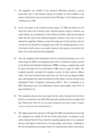 5
17. The Appellant was mindful of the technical difficulties pursuing a private
prosecution and so had intended making all evidence he held available to the
justices' clerk for the case to be referred to the CPS under s.7(4) of the Prosecution
of Offences Act 1985.
18. In this case again, as the evidence provides (page 113, OB2) the matter was not
dealt with, and in any event the court’s decision against issuing a summons was
made without any consideration of the evidence provided, which proved beyond
doubt that the council had submitted perjured evidence to the court in order to
defraud the Appellant. Whatever reasons the judge gave for his decision, they do
not alter the fact that HP was negligent and at fault for considering perjury to be a
civil matter which removes any doubt whatsoever that powers exercised by the
police were to the detriment of the Appellant.
19. Also, the complaint made subsequent to the force asserting that perjury was a civil
matter (page 36, OB2) was improperly dealt with as it had been wrongly assessed
by the Professional Standards Department (‘PSD’) as being a complaint that could
be dealt with under the Local Resolution (‘LR’) process (page 63, OB2). The
complaint patently concerned the improper exercise of police powers (offence
under s.26 of the Criminal Justice and Courts Act 2015) and any alleged conduct
that could arguably fall within the definition of this offence must be referred to the
Independent Police Complaints Commission (IPCC). This is confirmed in an
IPCC Operational advice note (Mandatory referral criteria update, April 2017) on
page 6 [Exhibit A-2].
20. The complaint outcome letter also stated that the advice obtained from the Force
Solicitors was that the issues MAY BE points that could be raised in an appeal and
that ‘Humberside Police do not investigate allegations of perjury unless a request
to do so comes from the court themselves’.
21. The Appeal against the outcome of LR (page 66, OB2) contested the decision that
the complaint was suitable for LR and various other points. In reference to the
advice obtained from the Force Solicitors regarding appeal points it was explained
that any such appeal would involve civil proceedings and concern a challenge to
the relevant legislation governing Council Tax administration and/or enforcement,
 