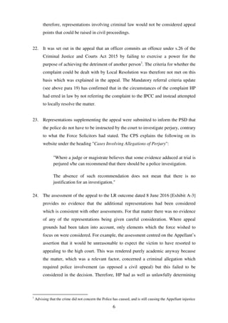 6
therefore, representations involving criminal law would not be considered appeal
points that could be raised in civil proceedings.
22. It was set out in the appeal that an officer commits an offence under s.26 of the
Criminal Justice and Courts Act 2015 by failing to exercise a power for the
purpose of achieving the detriment of another person1
. The criteria for whether the
complaint could be dealt with by Local Resolution was therefore not met on this
basis which was explained in the appeal. The Mandatory referral criteria update
(see above para 19) has confirmed that in the circumstances of the complaint HP
had erred in law by not referring the complaint to the IPCC and instead attempted
to locally resolve the matter.
23. Representations supplementing the appeal were submitted to inform the PSD that
the police do not have to be instructed by the court to investigate perjury, contrary
to what the Force Solicitors had stated. The CPS explains the following on its
website under the heading "Cases Involving Allegations of Perjury":
"Where a judge or magistrate believes that some evidence adduced at trial is
perjured s/he can recommend that there should be a police investigation.
The absence of such recommendation does not mean that there is no
justification for an investigation."
24. The assessment of the appeal to the LR outcome dated 8 June 2016 [Exhibit A-3]
provides no evidence that the additional representations had been considered
which is consistent with other assessments. For that matter there was no evidence
of any of the representations being given careful consideration. Where appeal
grounds had been taken into account, only elements which the force wished to
focus on were considered. For example, the assessment centred on the Appellant’s
assertion that it would be unreasonable to expect the victim to have resorted to
appealing to the high court. This was rendered purely academic anyway because
the matter, which was a relevant factor, concerned a criminal allegation which
required police involvement (as opposed a civil appeal) but this failed to be
considered in the decision. Therefore, HP had as well as unlawfully determining
1
Advising that the crime did not concern the Police has caused, and is still causing the Appellant injustice
 