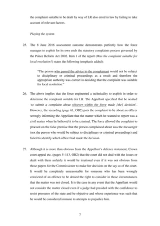 7
the complaint suitable to be dealt by way of LR also erred in law by failing to take
account of relevant factors.
Playing the system
25. The 8 June 2016 assessment outcome demonstrates perfectly how the force
manages to exploit for its own ends the statutory complaints process governed by
the Police Reform Act 2002. Item 1 of the report (Was the complaint suitable for
local resolution?) states the following (emphasis added):
“The person who passed the advice to the complainant would not be subject
to disciplinary or criminal proceedings as a result and therefore the
appropriate authority was correct in deciding that the complaint was suitable
for local resolution.”
26. The above implies that the force engineered a technicality to exploit in order to
determine the complaint suitable for LR. The Appellant specified that he wished
‘to submit a complaint about whoever within the force made [the] decision’.
However, the recording (page 61, OB2) puts the complaint to be about an officer
wrongly informing the Appellant that the matter which he wanted to report was a
civil matter when he believed it to be criminal. The force allowed the complaint to
proceed on the false premise that the person complained about was the messenger
(not the person who would be subject to disciplinary or criminal proceedings) and
failed to identify which officer had made the decision.
27. Although it is more than obvious from the Appellant’s defence statement, Crown
court appeal etc. (pages 5–113, OB2) that the court did not deal with the issues or
dealt with them unfairly it would be irrational even if it was not obvious from
those papers for the Commissioner to make her decision on the say so of the court.
It would be completely unreasonable for someone who has been wrongly
convicted of an offence to be denied the right to consider in those circumstances
that the matter was not closed. It is the case in any event that the Appellant would
not consider the matter closed even if a judge had presided with the confidence to
resist pressures of the state and be objective and whose experience was such that
he would be considered immune to attempts to prejudice him.
 