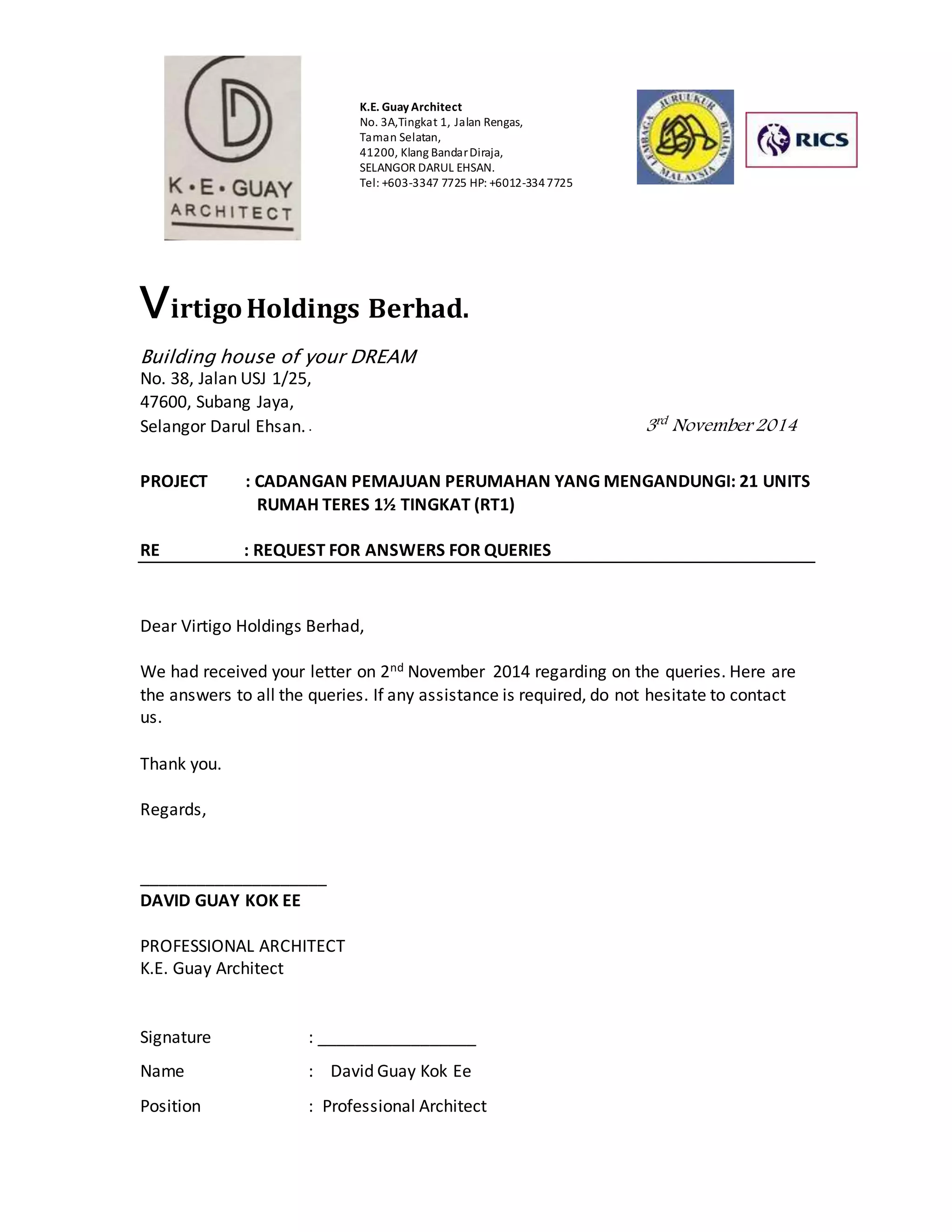 K.E. Guay Architect 
No. 3A,Tingkat 1, Jalan Rengas, 
Taman Selatan, 
41200, Klang Bandar Diraja, 
SELANGOR DARUL EHSAN. 
Tel: +603-3347 7725 HP: +6012-334 7725 
Virtigo Holdings Berhad. 
Building house of your DREAM 
No. 38, Jalan USJ 1/25, 
47600, Subang Jaya, 
Selangor Darul Ehsan. . 3rd November 2014 
PROJECT : CADANGAN PEMAJUAN PERUMAHAN YANG MENGANDUNGI: 21 UNITS 
RUMAH TERES 1½ TINGKAT (RT1) 
RE : REQUEST FOR ANSWERS FOR QUERIES 
Dear Virtigo Holdings Berhad, 
We had received your letter on 2nd November 2014 regarding on the queries. Here are 
the answers to all the queries. If any assistance is required, do not hesitate to contact 
us. 
Thank you. 
Regards, 
____________________ 
DAVID GUAY KOK EE 
PROFESSIONAL ARCHITECT 
K.E. Guay Architect 
Signature : _________________ 
Name : David Guay Kok Ee 
Position : Professional Architect 
