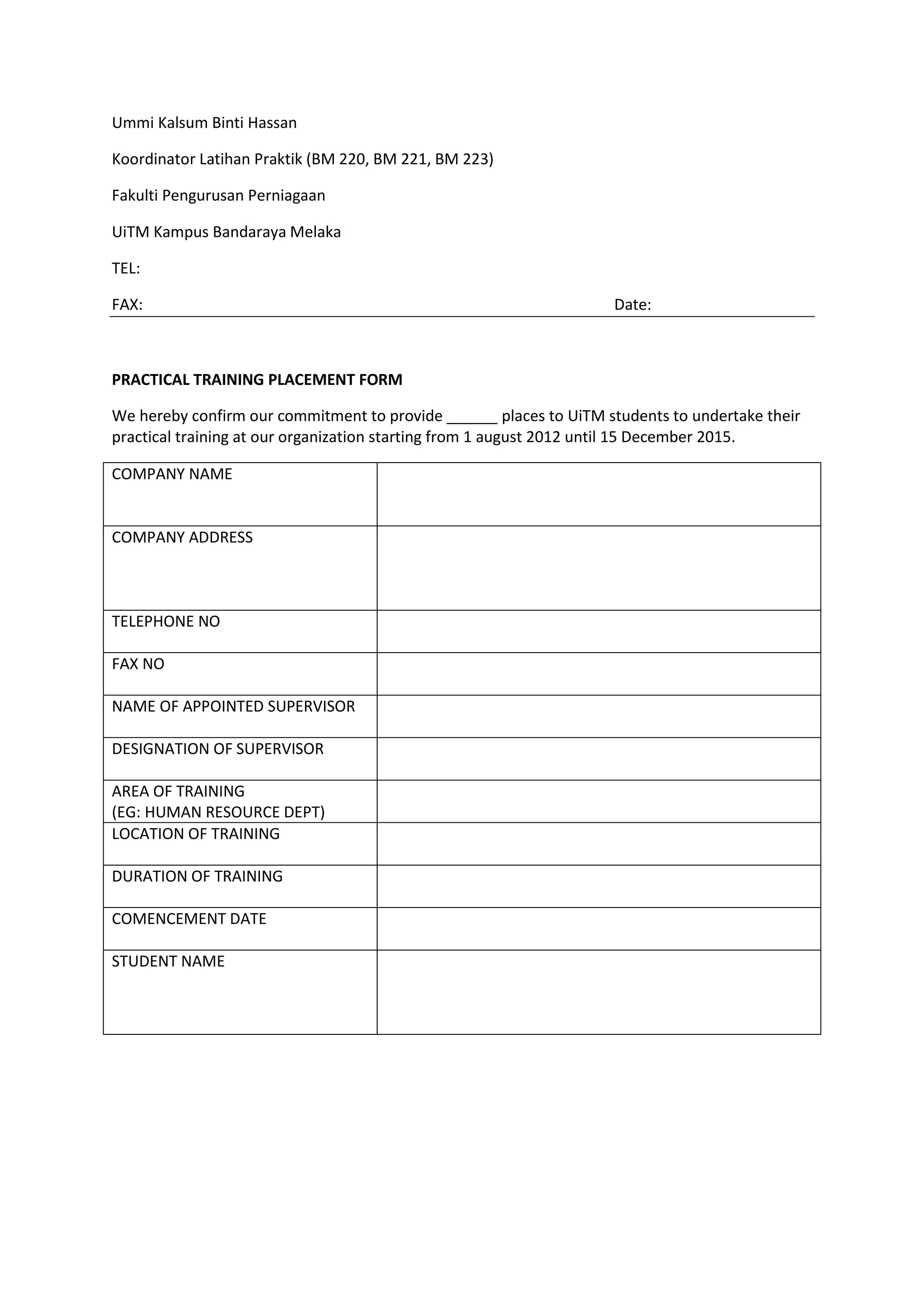Ummi Kalsum Binti Hassan
Koordinator Latihan Praktik (BM 220, BM 221, BM 223)
Fakulti Pengurusan Perniagaan
UiTM Kampus Bandaraya Melaka
TEL:
FAX: Date:
PRACTICAL TRAINING PLACEMENT FORM
We hereby confirm our commitment to provide ______ places to UiTM students to undertake their
practical training at our organization starting from 1 august 2012 until 15 December 2015.
COMPANY NAME
COMPANY ADDRESS
TELEPHONE NO
FAX NO
NAME OF APPOINTED SUPERVISOR
DESIGNATION OF SUPERVISOR
AREA OF TRAINING
(EG: HUMAN RESOURCE DEPT)
LOCATION OF TRAINING
DURATION OF TRAINING
COMENCEMENT DATE
STUDENT NAME