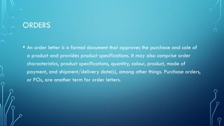 ORDERS
• An order letter is a formal document that approves the purchase and sale of
a product and provides product specifications. It may also comprise order
characteristics, product specifications, quantity, colour, product, mode of
payment, and shipment/delivery date(s), among other things. Purchase orders,
or POs, are another term for order letters.
 