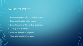 WHAT TO WRITE
• Thank the seller for his quotation/offers
• Give specifications of thr goods
• Give shipments or forwarding directions
• Give special direction
• State the manner of payment
• Close with emphasizing points
 
