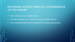 EXPLAINING ACTION TAKEN AS A CONSEQUENCE
OF THE ENQUIRY
• - I have (reviewed our available stock) ...
• - We held a meeting on 21 January to discuss possible solutions.
• - I have checked/looked into/investigated (the possible approaches) ...
 