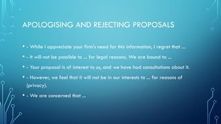 APOLOGISING AND REJECTING PROPOSALS
• - While I appreciate your firm's need for this information, I regret that ...
• - It will not be possible to ... for legal reasons. We are bound to ...
• - Your proposal is of interest to us, and we have had consultations about it.
• - However, we feel that it will not be in our interests to ... for reasons of
(privacy).
• - We are concerned that ...
 