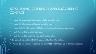 ESTABLISHING GOODWILL AND SUGGESTING
CONTACT
• - I hope this suggestion/information will be useful to you.
• - I hope this information will prove useful to you.
• - I hope that this information will help you to make decisions on your order.
• - I look forward to hearing from you.
• - I look forward to receiving your confirmation of ...
• Do contact me on 27615432 if you need further information.
• - Please do not hesitate to contact me on 27615432 if I can be of further assistance.
 