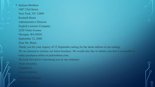 • Jackson Brothers
3487 23rd Street
New York, NY 12009
Kenneth Beare
Administrative Director
English Learners Company
2520 Visita Avenue
Olympia, WA 98501
September 12, 2000
Dear Mr. Beare
Thank you for your inquiry of 12 September asking for the latest edition of our catalog.
We are pleased to enclose our latest brochure. We would also like to inform you that it is possible to
make purchases online at jacksonbros.com.
We look forward to welcoming you as our customer.
Yours sincerely
(Signature)
Dennis Jackson
Marketing Director
Jackson Brothers
 