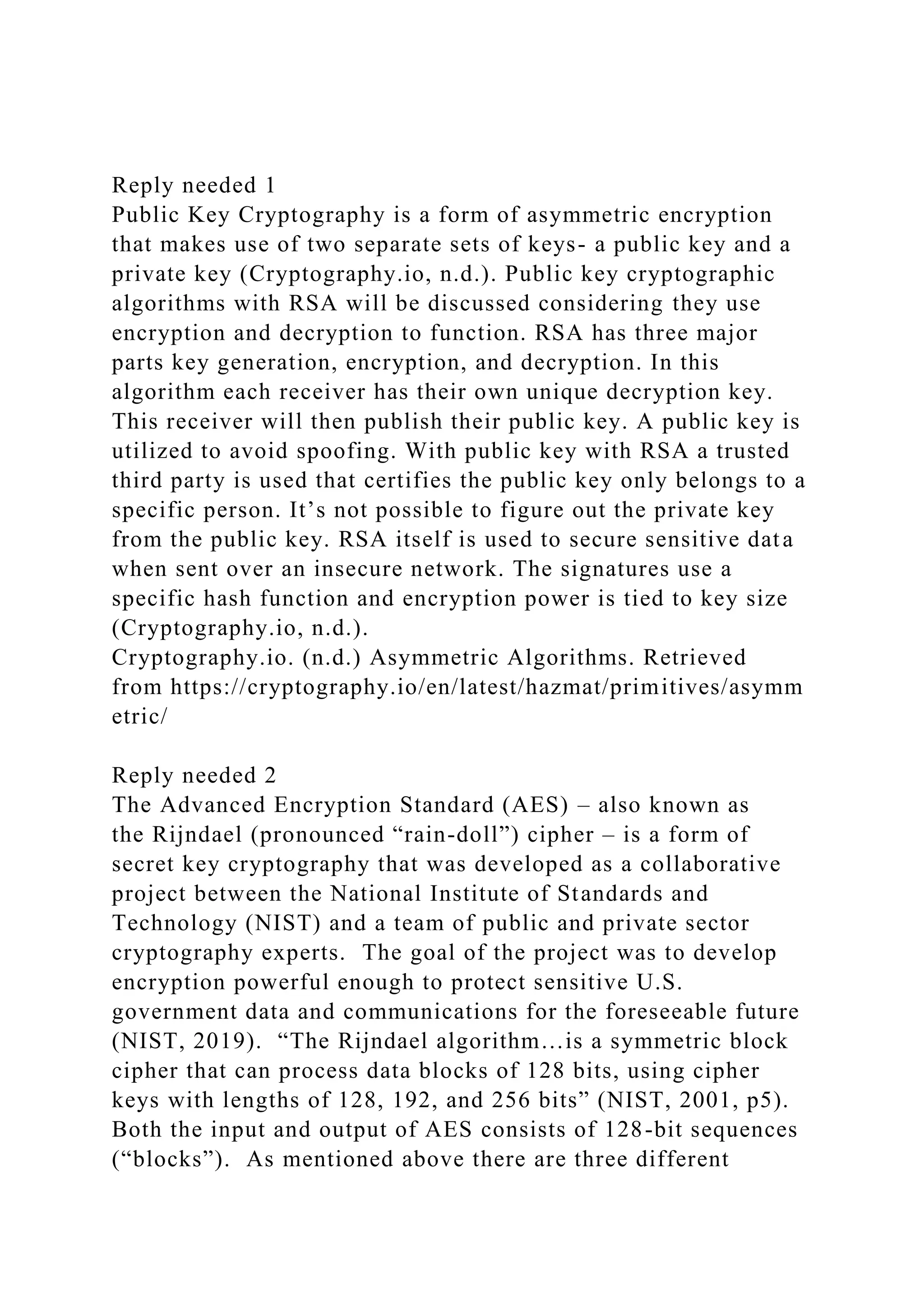 Reply needed 1
Public Key Cryptography is a form of asymmetric encryption
that makes use of two separate sets of keys- a public key and a
private key (Cryptography.io, n.d.). Public key cryptographic
algorithms with RSA will be discussed considering they use
encryption and decryption to function. RSA has three major
parts key generation, encryption, and decryption. In this
algorithm each receiver has their own unique decryption key.
This receiver will then publish their public key. A public key is
utilized to avoid spoofing. With public key with RSA a trusted
third party is used that certifies the public key only belongs to a
specific person. It’s not possible to figure out the private key
from the public key. RSA itself is used to secure sensitive data
when sent over an insecure network. The signatures use a
specific hash function and encryption power is tied to key size
(Cryptography.io, n.d.).
Cryptography.io. (n.d.) Asymmetric Algorithms. Retrieved
from https://cryptography.io/en/latest/hazmat/primitives/asymm
etric/
Reply needed 2
The Advanced Encryption Standard (AES) – also known as
the Rijndael (pronounced “rain-doll”) cipher – is a form of
secret key cryptography that was developed as a collaborative
project between the National Institute of Standards and
Technology (NIST) and a team of public and private sector
cryptography experts. The goal of the project was to develop
encryption powerful enough to protect sensitive U.S.
government data and communications for the foreseeable future
(NIST, 2019). “The Rijndael algorithm…is a symmetric block
cipher that can process data blocks of 128 bits, using cipher
keys with lengths of 128, 192, and 256 bits” (NIST, 2001, p5).
Both the input and output of AES consists of 128-bit sequences
(“blocks”). As mentioned above there are three different
 