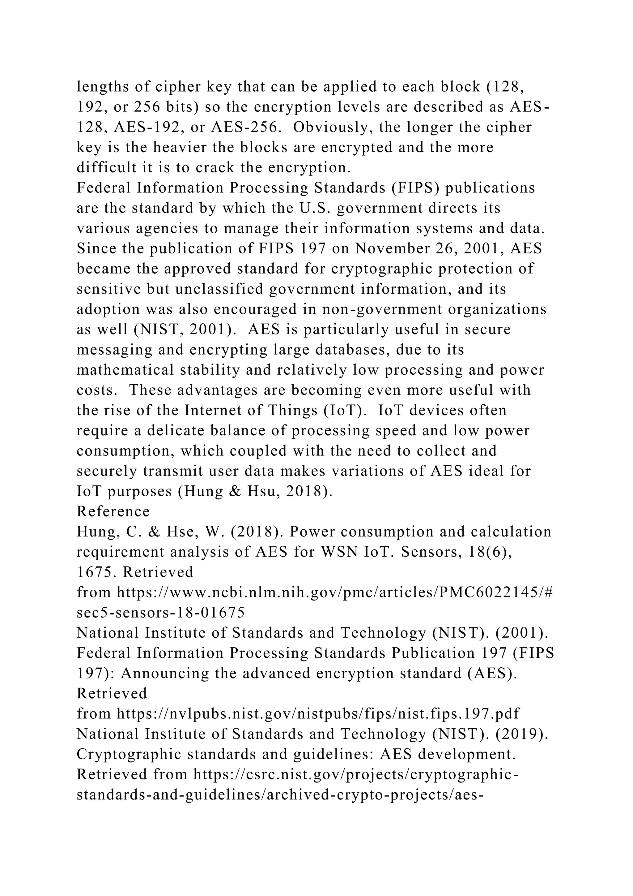 lengths of cipher key that can be applied to each block (128,
192, or 256 bits) so the encryption levels are described as AES-
128, AES-192, or AES-256. Obviously, the longer the cipher
key is the heavier the blocks are encrypted and the more
difficult it is to crack the encryption.
Federal Information Processing Standards (FIPS) publications
are the standard by which the U.S. government directs its
various agencies to manage their information systems and data.
Since the publication of FIPS 197 on November 26, 2001, AES
became the approved standard for cryptographic protection of
sensitive but unclassified government information, and its
adoption was also encouraged in non-government organizations
as well (NIST, 2001). AES is particularly useful in secure
messaging and encrypting large databases, due to its
mathematical stability and relatively low processing and power
costs. These advantages are becoming even more useful with
the rise of the Internet of Things (IoT). IoT devices often
require a delicate balance of processing speed and low power
consumption, which coupled with the need to collect and
securely transmit user data makes variations of AES ideal for
IoT purposes (Hung & Hsu, 2018).
Reference
Hung, C. & Hse, W. (2018). Power consumption and calculation
requirement analysis of AES for WSN IoT. Sensors, 18(6),
1675. Retrieved
from https://www.ncbi.nlm.nih.gov/pmc/articles/PMC6022145/#
sec5-sensors-18-01675
National Institute of Standards and Technology (NIST). (2001).
Federal Information Processing Standards Publication 197 (FIPS
197): Announcing the advanced encryption standard (AES).
Retrieved
from https://nvlpubs.nist.gov/nistpubs/fips/nist.fips.197.pdf
National Institute of Standards and Technology (NIST). (2019).
Cryptographic standards and guidelines: AES development.
Retrieved from https://csrc.nist.gov/projects/cryptographic-
standards-and-guidelines/archived-crypto-projects/aes-
 
