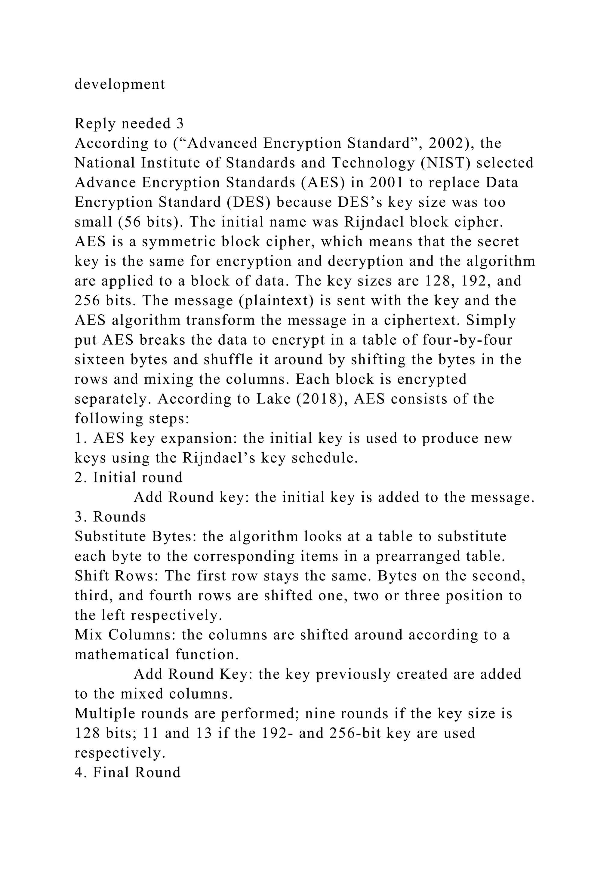 development
Reply needed 3
According to (“Advanced Encryption Standard”, 2002), the
National Institute of Standards and Technology (NIST) selected
Advance Encryption Standards (AES) in 2001 to replace Data
Encryption Standard (DES) because DES’s key size was too
small (56 bits). The initial name was Rijndael block cipher.
AES is a symmetric block cipher, which means that the secret
key is the same for encryption and decryption and the algorithm
are applied to a block of data. The key sizes are 128, 192, and
256 bits. The message (plaintext) is sent with the key and the
AES algorithm transform the message in a ciphertext. Simply
put AES breaks the data to encrypt in a table of four-by-four
sixteen bytes and shuffle it around by shifting the bytes in the
rows and mixing the columns. Each block is encrypted
separately. According to Lake (2018), AES consists of the
following steps:
1. AES key expansion: the initial key is used to produce new
keys using the Rijndael’s key schedule.
2. Initial round
Add Round key: the initial key is added to the message.
3. Rounds
Substitute Bytes: the algorithm looks at a table to substitute
each byte to the corresponding items in a prearranged table.
Shift Rows: The first row stays the same. Bytes on the second,
third, and fourth rows are shifted one, two or three position to
the left respectively.
Mix Columns: the columns are shifted around according to a
mathematical function.
Add Round Key: the key previously created are added
to the mixed columns.
Multiple rounds are performed; nine rounds if the key size is
128 bits; 11 and 13 if the 192- and 256-bit key are used
respectively.
4. Final Round
 