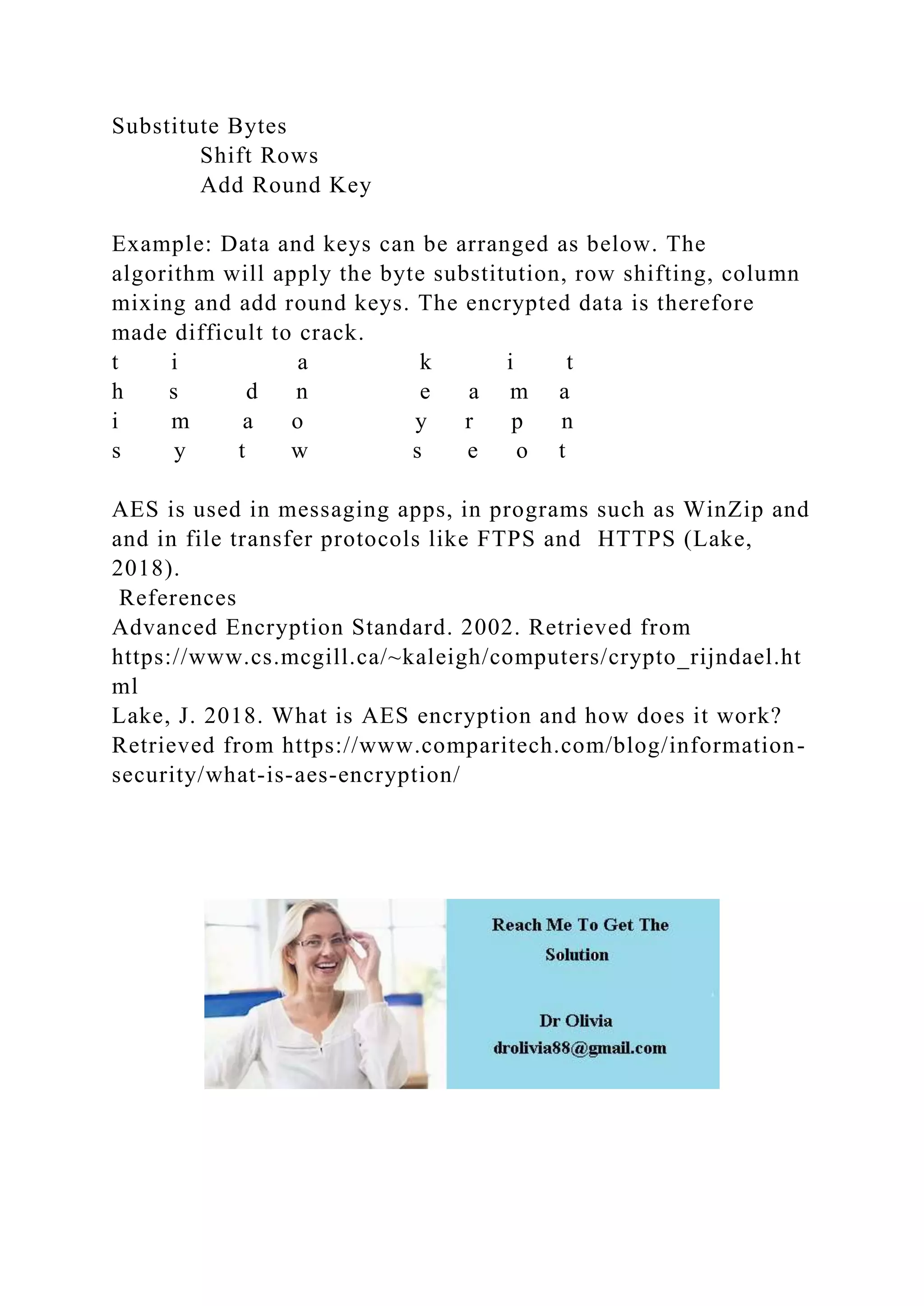 Substitute Bytes
Shift Rows
Add Round Key
Example: Data and keys can be arranged as below. The
algorithm will apply the byte substitution, row shifting, column
mixing and add round keys. The encrypted data is therefore
made difficult to crack.
t i a k i t
h s d n e a m a
i m a o y r p n
s y t w s e o t
AES is used in messaging apps, in programs such as WinZip and
and in file transfer protocols like FTPS and HTTPS (Lake,
2018).
References
Advanced Encryption Standard. 2002. Retrieved from
https://www.cs.mcgill.ca/~kaleigh/computers/crypto_rijndael.ht
ml
Lake, J. 2018. What is AES encryption and how does it work?
Retrieved from https://www.comparitech.com/blog/information-
security/what-is-aes-encryption/
 