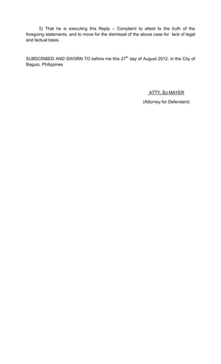 5) That he is executing this Reply – Complaint to attest to the truth of the
foregoing statements, and to move for the dismissal of the above case for lack of legal
and factual basis.



SUBSCRIBED AND SWORN TO before me this 27th day of August 2012, in the City of
Baguio, Philippines




                                                               ATTY. BJ MAYER

                                                            (Attorney for Defendant)
 