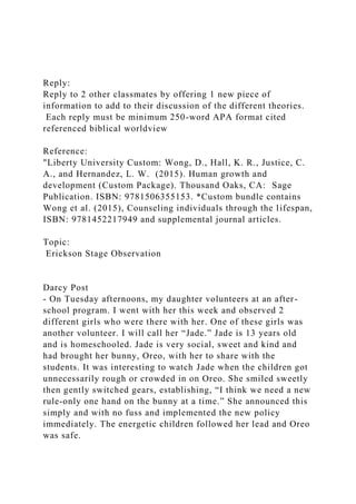Reply:
Reply to 2 other classmates by offering 1 new piece of
information to add to their discussion of the different theories.
Each reply must be minimum 250-word APA format cited
referenced biblical worldview
Reference:
"Liberty University Custom: Wong, D., Hall, K. R., Justice, C.
A., and Hernandez, L. W. (2015). Human growth and
development (Custom Package). Thousand Oaks, CA: Sage
Publication. ISBN: 9781506355153. *Custom bundle contains
Wong et al. (2015), Counseling individuals through the lifespan,
ISBN: 9781452217949 and supplemental journal articles.
Topic:
Erickson Stage Observation
Darcy Post
- On Tuesday afternoons, my daughter volunteers at an after-
school program. I went with her this week and observed 2
different girls who were there with her. One of these girls was
another volunteer. I will call her “Jade.” Jade is 13 years old
and is homeschooled. Jade is very social, sweet and kind and
had brought her bunny, Oreo, with her to share with the
students. It was interesting to watch Jade when the children got
unnecessarily rough or crowded in on Oreo. She smiled sweetly
then gently switched gears, establishing, “I think we need a new
rule-only one hand on the bunny at a time.” She announced this
simply and with no fuss and implemented the new policy
immediately. The energetic children followed her lead and Oreo
was safe.
 