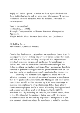 Reply to 2 these 2 posts. Attempt to draw a parallel between
these individual posts and my own post. Minimum of 2 external
references for each response.Must be at least 250 words for
each response.
Here is the textbook:
Martocchio, J. (2015).
Strategic Compensation: A Human Resource Management
Approach.
Upper Saddle River: Pearson Education, Inc. (textbook)
#1 Robbie Davis
Performance Appraisal Process
Conducting Performance Appraisals as mentioned in our text, is
a company’s way of telling employees what is expected of them
and how well they are meeting these particular expectations.
Mostly, businesses set general guidelines for employees to
follow, and then the employee should be acknowledged for
following these particular guidelines. Many companies decide to
conduct to performance appraisals to gather information on the
how the employee performance ranks against other employees.
One way that Performance Appraisals could be used
within a company is to provide monetary bonuses to employees
that meet goals and expectations. HR Managers and other direct
supervisors should be able to come up with numerous ways to
measure the employee’s job performance. It has been clearly
shown that employees perform better when they feel appreciated
and acknowledged for a job well done. McCarthy (2000)
mentions that “By focusing on specific job-related issues, there
is less likelihood of the reviewer being swayed by irrelevant
information such as personality or personal background. It can
also prevent situations where the employee is unfairly rated on
 