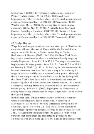 McCarthy, J. (2000). Performance evaluations. Journal of
Property Management, 65(5), 22-25. Retrieved from
http://ezproxy.liberty.edu/login?url=http://search.proquest.com.
ezproxy.liberty.edu/docview/216402188?accountid=12085
Washington, M. L. (2008). Detecting bias in performance
appraisals (Order No. 3313794). Available from ProQuest
Central; Sociology Database. (304393951). Retrieved from
http://ezproxy.liberty.edu/login?url=http://search.proquest.com.
ezproxy.liberty.edu/docview/304393951?accountid=12085
#2 Gladys Hanson
Wage law and wages constitute an important part of business in
countries all over the world. Even within the United States,
wages can differ between States. According to Sabia,
Burkhauser & Hansen (2012) “In 2004, the New York State
legislature voted to raise the state minimum hourly wage by
nearly 39 percent, from $5.15 to $7.15. The wage increase was
implemented in three phases: from $5.15…from $6.75 to $7.15
on January 1, 2007.” (p. 351). In looking at this assessment, it
becomes obvious that New York has a way of calculating its
wage increases steadily over course of a few years. Although
there is no comparison with another states, it can be implied
that New York’s law deals with its own needs and does not
necessarily fit with Pennsylvania or Massachusetts. As a result,
a company moving States would need to make this assessment
before going. Sabia et al (2012) highlights the importance of
seeing importance differences in wages approaches, even within
the United States.
In the same vein, US companies cannot arrive in a country
without knowing how pay is conducted. According to
Martocchio (2015) one of the key difference between major
countries, specifically the U.S. and India, is the amount of
“government sponsored benefits offered in those countries” (p.
335). Government sponsored benefits can also refer to the
benefits that companies are mandated to provide to the
employees. For even more specificity, Canada and Mexico will
 