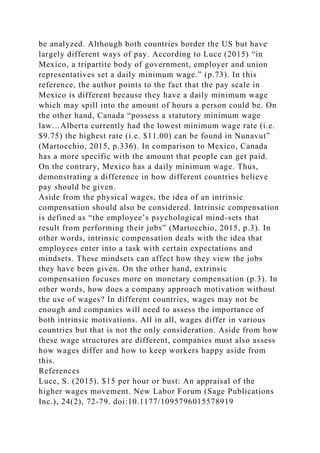 be analyzed. Although both countries border the US but have
largely different ways of pay. According to Luce (2015) “in
Mexico, a tripartite body of government, employer and union
representatives set a daily minimum wage.” (p.73). In this
reference, the author points to the fact that the pay scale in
Mexico is different because they have a daily minimum wage
which may spill into the amount of hours a person could be. On
the other hand, Canada “possess a statutory minimum wage
law…Alberta currently had the lowest minimum wage rate (i.e.
$9.75) the highest rate (i.e. $11.00) can be found in Nunavut”
(Martocchio, 2015, p.336). In comparison to Mexico, Canada
has a more specific with the amount that people can get paid.
On the contrary, Mexico has a daily minimum wage. Thus,
demonstrating a difference in how different countries believe
pay should be given.
Aside from the physical wages, the idea of an intrinsic
compensation should also be considered. Intrinsic compensation
is defined as “the employee’s psychological mind-sets that
result from performing their jobs” (Martocchio, 2015, p.3). In
other words, intrinsic compensation deals with the idea that
employees enter into a task with certain expectations and
mindsets. These mindsets can affect how they view the jobs
they have been given. On the other hand, extrinsic
compensation focuses more on monetary compensation (p.3). In
other words, how does a company approach motivation without
the use of wages? In different countries, wages may not be
enough and companies will need to assess the importance of
both intrinsic motivations. All in all, wages differ in various
countries but that is not the only consideration. Aside from how
these wage structures are different, companies must also assess
how wages differ and how to keep workers happy aside from
this.
References
Luce, S. (2015). $15 per hour or bust: An appraisal of the
higher wages movement. New Labor Forum (Sage Publications
Inc.), 24(2), 72-79. doi:10.1177/1095796015578919
 