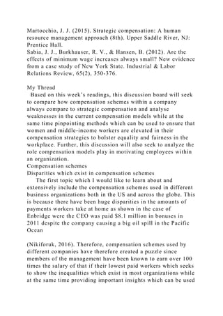 Martocchio, J. J. (2015). Strategic compensation: A human
resource management approach (8th). Upper Saddle River, NJ:
Prentice Hall.
Sabia, J. J., Burkhauser, R. V., & Hansen, B. (2012). Are the
effects of minimum wage increases always small? New evidence
from a case study of New York State. Industrial & Labor
Relations Review, 65(2), 350-376.
My Thread
Based on this week’s readings, this discussion board will seek
to compare how compensation schemes within a company
always compare to strategic compensation and analyse
weaknesses in the current compensation models while at the
same time pinpointing methods which can be used to ensure that
women and middle-income workers are elevated in their
compensation strategies to bolster equality and fairness in the
workplace. Further, this discussion will also seek to analyze the
role compensation models play in motivating employees within
an organization.
Compensation schemes
Disparities which exist in compensation schemes
The first topic which I would like to learn about and
extensively include the compensation schemes used in different
business organizations both in the US and across the globe. This
is because there have been huge disparities in the amounts of
payments workers take at home as shown in the case of
Enbridge were the CEO was paid $8.1 million in bonuses in
2011 despite the company causing a big oil spill in the Pacific
Ocean
(Nikiforuk, 2016). Therefore, compensation schemes used by
different companies have therefore created a puzzle since
members of the management have been known to earn over 100
times the salary of that if their lowest paid workers which seeks
to show the inequalities which exist in most organizations while
at the same time providing important insights which can be used
 