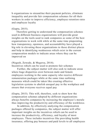 b organizations to streamline their payment policies, eliminate
inequality and provide fair compensation schemes for all their
workers in order to improve efficiency, employee retention rates
and employee loyalty
(Gupta, 2015).
Therefore getting to understand the compensation schemes
used in different business organizations will provide great
insights on the tools used to rank companies as some of the best
organizations to work with while at the same time pinpointing
how transparency, openness, and accountability have played a
big role in elevating these organizations to those distinct places
and help in identifying weaknesses which exist in the current
compensation models to indicate areas where they can be
improved on
(Negash, Zewude, & Megersa, 2014).
Incentives which can be used to promote fair schemes
Further, the subject matter will also seek to indicate areas
where huge disparities exist between male and female
employees working in the same capacity who receive different
remuneration packages while at the same time outlining
measures which could be taken like creating effective
legislation systems to abolish unequal pay in the workplace and
ensure that everyone receives equal pay
(Gupta, 2015). This will, therefore, seek to show how the
compensation schemes adopted by different organizations
always benefits companies by increasing the employee’s morale
thus improving the productivity and efficiency of the workforce.
In addition, by effectively analyzing the compensation
packages offered by companies, the subject matter will offer
important insights on the incentives which can be used to
increase the productivity, efficiency, and loyalty of most
employees. These includes incentives like providing health
insurance, offering pay bonuses and paid levels to all employees
 