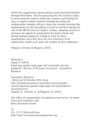 within the organization and providing sound retirement benefits
through 401k Plans. Thus by analyzing the role incentives play
in motivating the workers within the company and looking for
ways to improve talent retention through providing fair
compensation schemes will go a long way towards ensuring that
organizations are the best places to work in and thus making the
role of the HR division be simpler. Further, adopting incentives
increases the appeal an organization has both at home and
abroad making employees willing to work for these
organizations since they have the core characters of an
organization which cares about the welfare of their employees
(Negash, Zewude, & Megersa, 2014).
References
Gupta, P. (2015).
Equal pay, gender wage gaps and "constantly moving
goalposts": Review of 40 years of research - Journalist's
Resource
.
Journalist's Resource
. Retrieved 18 October 2016, from
http://journalistsresource.org/studies/society/gender-
society/equal-pay-gender-wage-gaps-moving-goalposts-
research-review
Negash, R., Zewude, S., & Megersa, R. (2014).
The effect of compensation on employees motivation: In Jimma
University academic staff.
Basic Research Journal
,
32
(2), 17-27. Retrieved from
http://http//www.basicresearchjournals.org
 