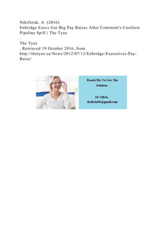 Nikiforuk, A. (2016).
Enbridge Execs Got Big Pay Raises After Continent's Costliest
Pipeline Spill | The Tyee
.
The Tyee
. Retrieved 19 October 2016, from
http://thetyee.ca/News/2012/07/12/Enbridge-Executives-Pay-
Raise/
 