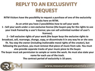 RITM Visitors have the possibility to request a purchase of one of the exclusivity tracks here on
                                               RITM.
                 As a composer you have 2 possibilities how to sell your work:
1 - Sell your work under a non-exclusive license (the buyers pay for the rights to use your track
           framed by a user’s license; you can sell unlimited number of user’s licenses).

     2 – Sell exclusive rights of your work (the buyer buys the track’s exclusive using rights.
 Including rights to broadcast, sell, rearrange, change, copy, or disseminate it under the terms
  of exclusive contract). You stay the owner (including inalienable moral rights of the creator),
   but following the purchase, you must remove that piece of music from sale. You must also
                     provide separate tracks of your music piece to the buyer.
The buyer must ask permission to sample or remix the work. He must also state your name for
                                        each use of the track.
                           The contract period of exclusivity is 10 years.

                                               For more information look at the General sales conditions :
                                            « Particular conditions of sales applicable only to the composers »
 